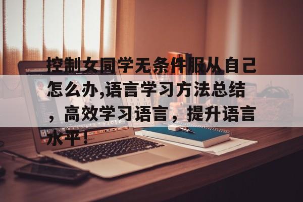 控制女同学无条件服从自己怎么办,语言学习方法总结，高效学习语言，提升语言水平！